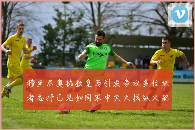 穆里尼奥执教皇马引发争议多位记者各抒己见如同家中失火找纵火犯