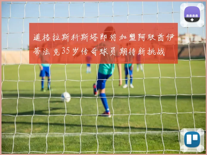 道格拉斯科斯塔即将加盟阿联酋伊蒂法克35岁传奇球员期待新挑战