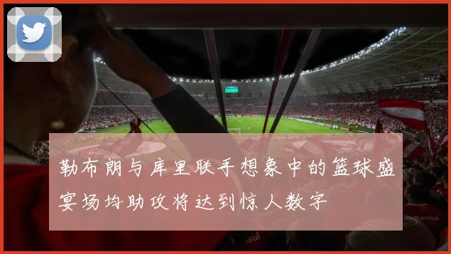 勒布朗与库里联手想象中的篮球盛宴场均助攻将达到惊人数字