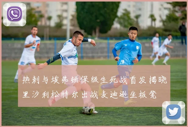 热刺与埃弗顿保级生死战首发揭晓里沙利松特尔出战麦迪逊坐板凳