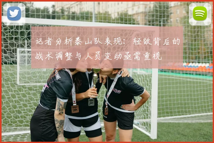 记者分析泰山队表现：轻敌背后的战术调整与人员变动亟需重视