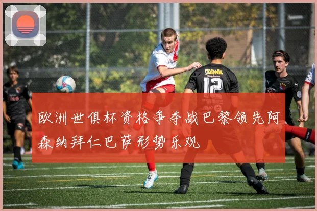 欧洲世俱杯资格争夺战巴黎领先阿森纳拜仁巴萨形势乐观