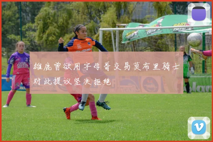 雄鹿曾欲用字母哥交易莫布里骑士对此提议坚决拒绝