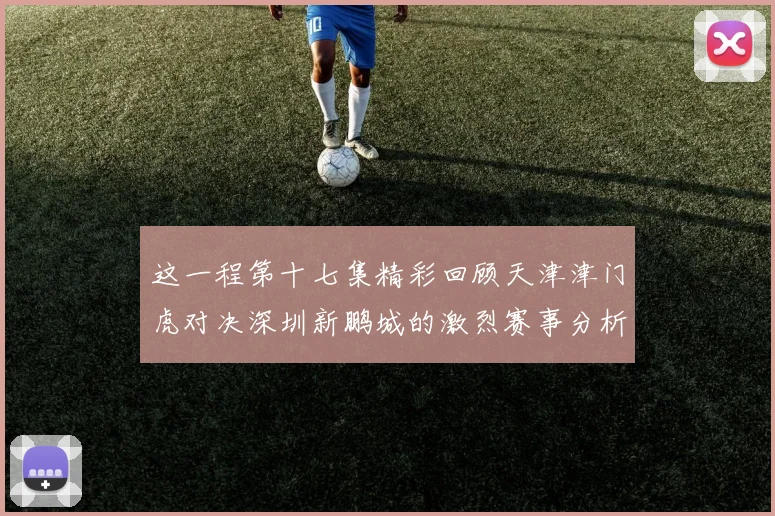 这一程第十七集精彩回顾天津津门虎对决深圳新鹏城的激烈赛事分析与亮点解读