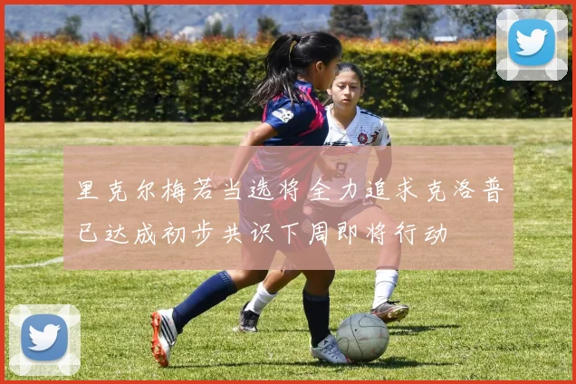 里克尔梅若当选将全力追求克洛普已达成初步共识下周即将行动