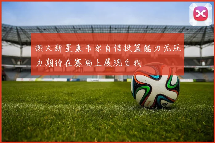 热火新星康韦尔自信投篮能力无压力期待在赛场上展现自我