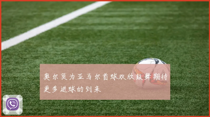 奥尔莫为亚马尔首球欢欣鼓舞期待更多进球的到来