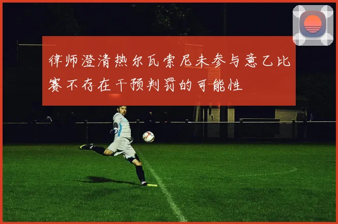 律师澄清热尔瓦索尼未参与意乙比赛不存在干预判罚的可能性