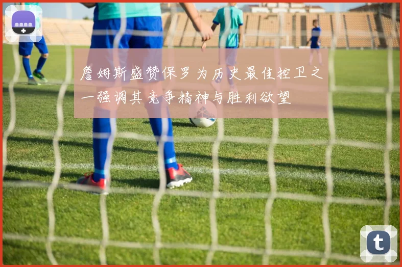 詹姆斯盛赞保罗为历史最佳控卫之一强调其竞争精神与胜利欲望
