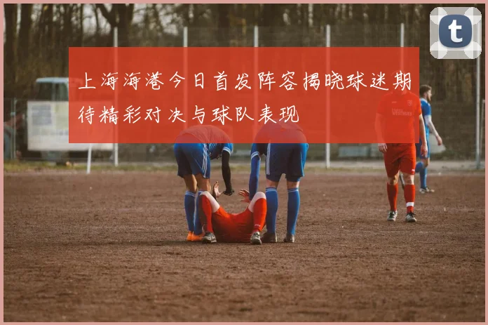 上海海港今日首发阵容揭晓球迷期待精彩对决与球队表现