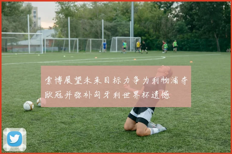 索博展望未来目标力争为利物浦夺欧冠并弥补匈牙利世界杯遗憾