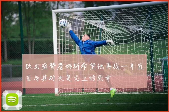 狄龙盛赞詹姆斯希望他再战一年直言与其对决是无上的荣幸